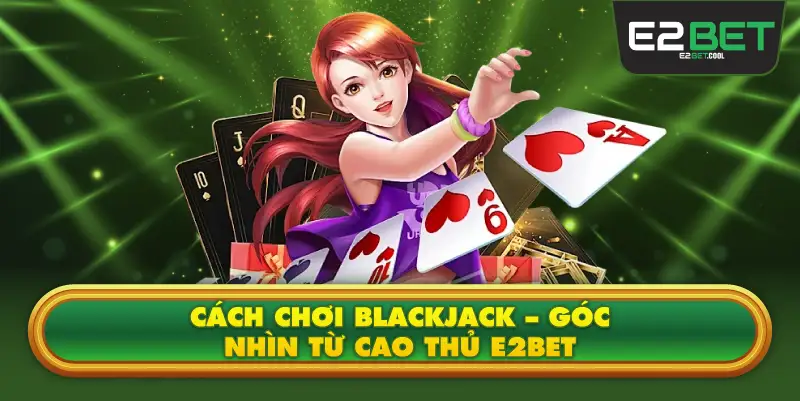 Cách Chơi Blackjack – Góc Nhìn Từ Cao Thủ E2BET